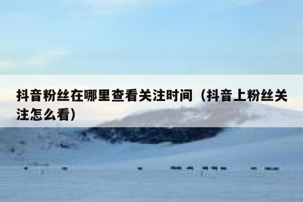 抖音粉丝在哪里查看关注时间（抖音上粉丝关注怎么看） 第1张