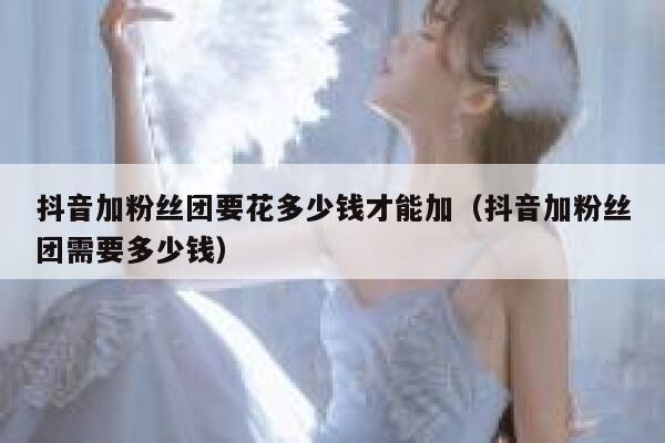 抖音加粉丝团要花多少钱才能加（抖音加粉丝团需要多少钱） 第1张