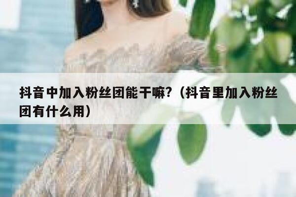 抖音中加入粉丝团能干嘛?（抖音里加入粉丝团有什么用） 第1张