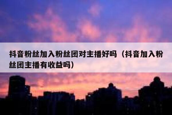 抖音粉丝加入粉丝团对主播好吗（抖音加入粉丝团主播有收益吗） 第1张