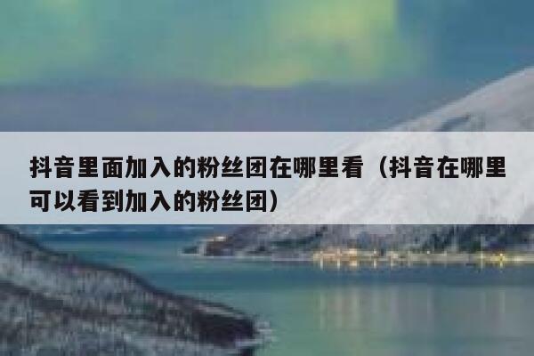 抖音里面加入的粉丝团在哪里看（抖音在哪里可以看到加入的粉丝团） 第1张