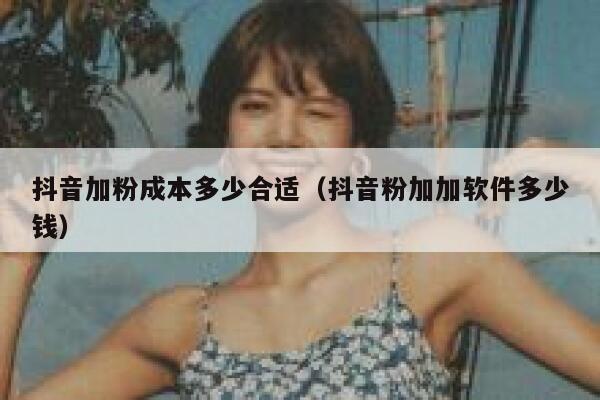 抖音加粉成本多少合适（抖音粉加加软件多少钱） 第1张