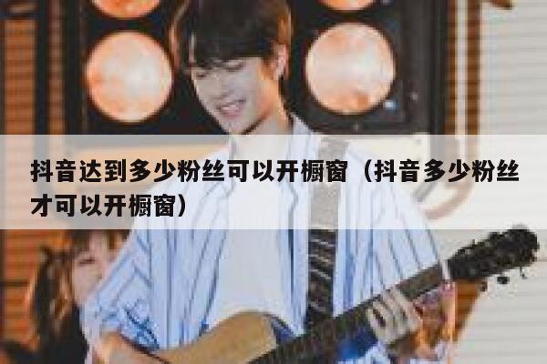 抖音达到多少粉丝可以开橱窗（抖音多少粉丝才可以开橱窗） 第1张