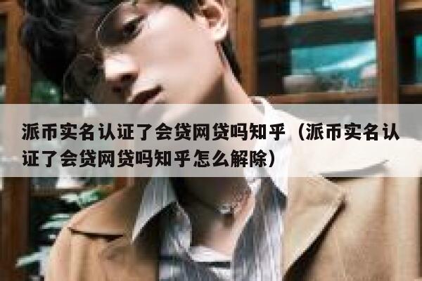 派币实名认证了会贷网贷吗知乎（派币实名认证了会贷网贷吗知乎怎么解除） 第1张