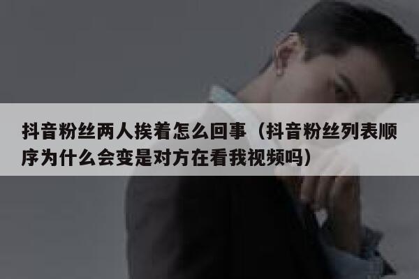 抖音粉丝两人挨着怎么回事（抖音粉丝列表顺序为什么会变是对方在看我视频吗） 第1张