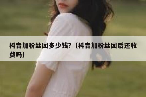 抖音加粉丝团多少钱?（抖音加粉丝团后还收费吗） 第1张