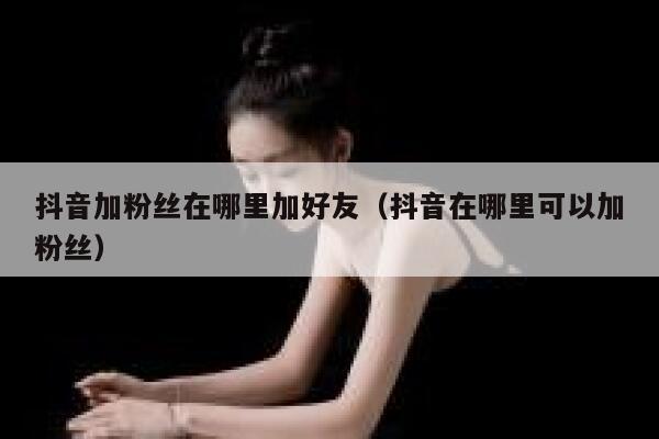 抖音加粉丝在哪里加好友（抖音在哪里可以加粉丝） 第1张