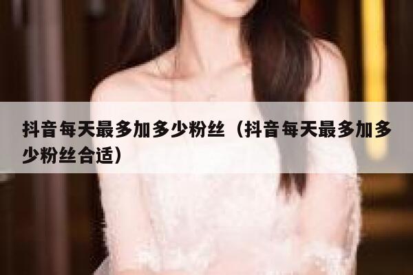 抖音每天最多加多少粉丝(抖音每天最多加多少粉丝合适) 第1张 抖音每天最多加多少粉丝(抖音每天最多加多少粉丝合适) 第1张
