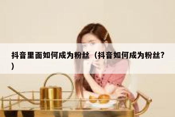抖音里面如何成为粉丝（抖音如何成为粉丝?） 第1张