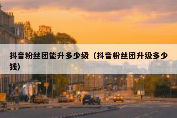 抖音粉丝团能升多少级（抖音粉丝团升级多少钱） 第1张