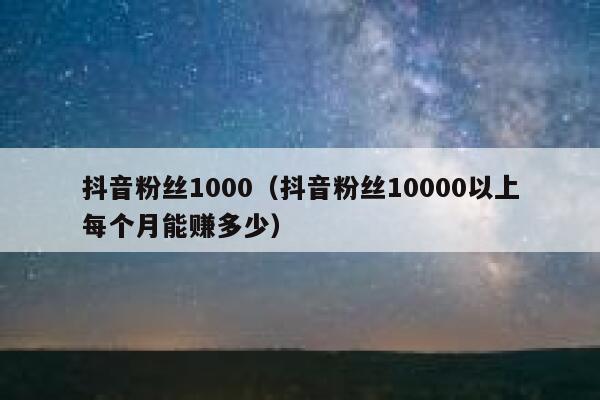 抖音粉丝1000（抖音粉丝10000以上每个月能赚多少） 第1张