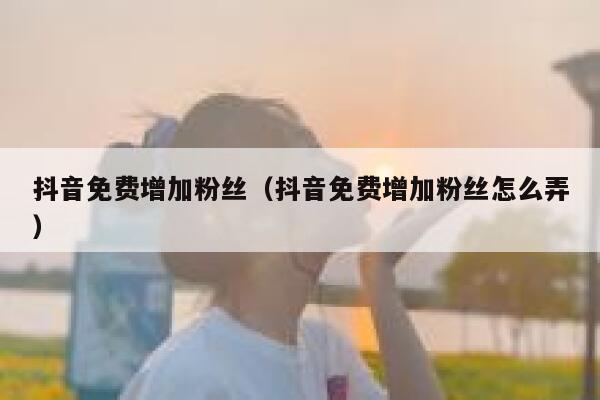 抖音免费增加粉丝（抖音免费增加粉丝怎么弄） 第1张