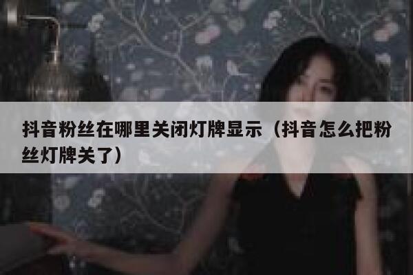 抖音粉丝在哪里关闭灯牌显示（抖音怎么把粉丝灯牌关了） 第1张