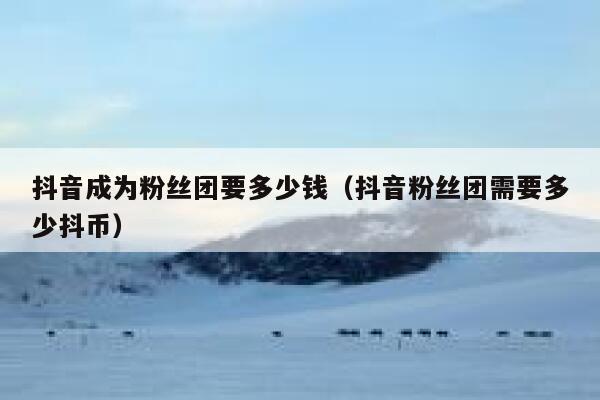 抖音成为粉丝团要多少钱（抖音粉丝团需要多少抖币） 第1张