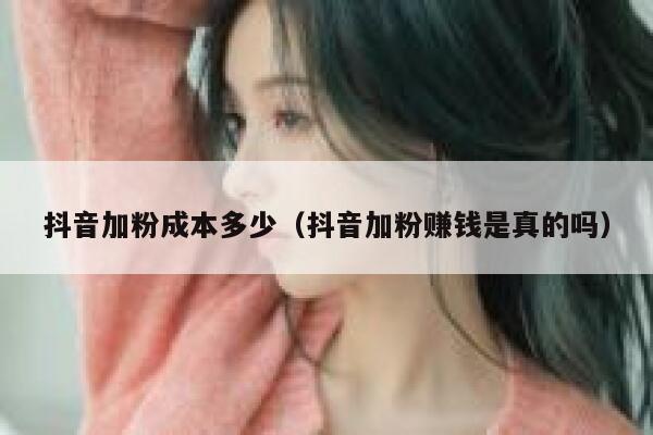 抖音加粉成本多少（抖音加粉赚钱是真的吗） 第1张