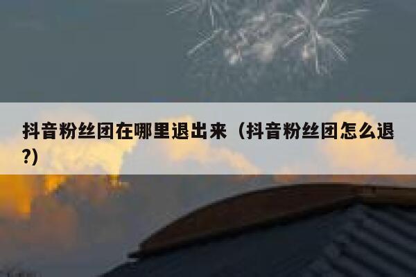 抖音粉丝团在哪里退出来(抖音粉丝团怎么退?) 第1张 抖音粉丝团在哪里退出来(抖音粉丝团怎么退?) 第1张
