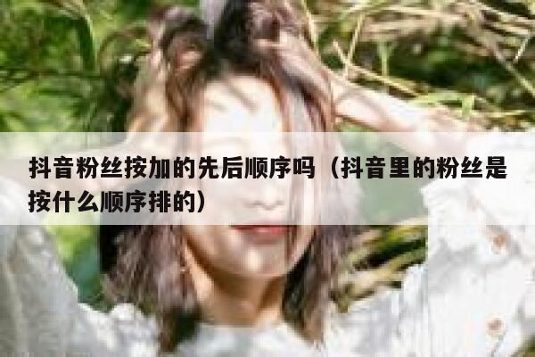 抖音粉丝按加的先后顺序吗（抖音里的粉丝是按什么顺序排的） 第1张