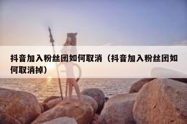 抖音加入粉丝团如何取消(抖音加入粉丝团如何取消掉) 第1张 抖音加入粉丝团如何取消(抖音加入粉丝团如何取消掉) 第1张