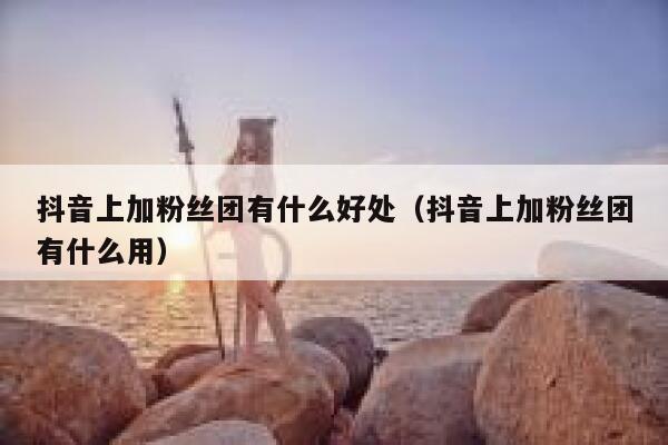 抖音上加粉丝团有什么好处（抖音上加粉丝团有什么用） 第1张