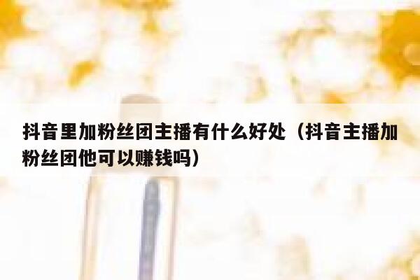 抖音里加粉丝团主播有什么好处（抖音主播加粉丝团他可以赚钱吗） 第1张
