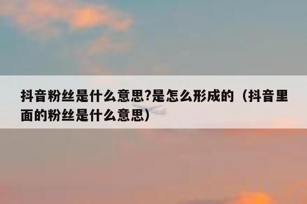 抖音粉丝是什么意思?是怎么形成的(抖音里面的粉丝是什么意思) 第1张 抖音粉丝是什么意思?是怎么形成的(抖音里面的粉丝是什么意思) 第1张