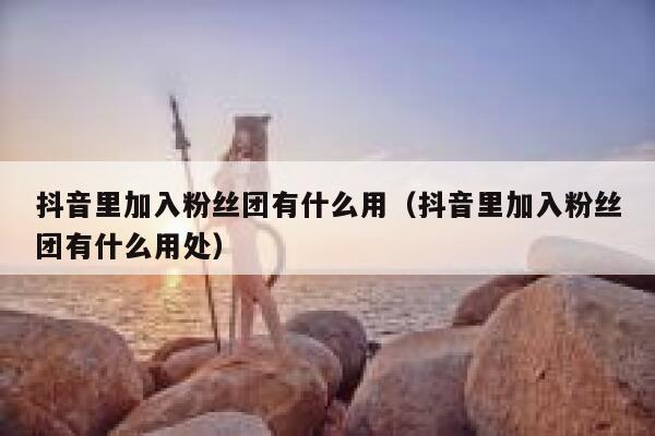 抖音里加入粉丝团有什么用(抖音里加入粉丝团有什么用处) 第1张 抖音里加入粉丝团有什么用(抖音里加入粉丝团有什么用处) 第1张