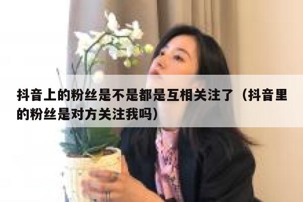 抖音上的粉丝是不是都是互相关注了(抖音里的粉丝是对方关注我吗) 第1张 抖音上的粉丝是不是都是互相关注了(抖音里的粉丝是对方关注我吗) 第1张