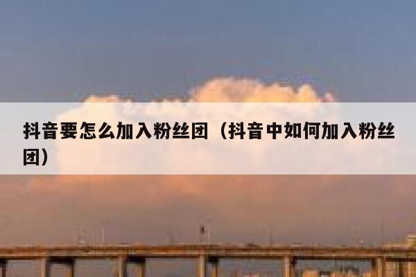 抖音要怎么加入粉丝团(抖音中如何加入粉丝团) 第1张 抖音要怎么加入粉丝团(抖音中如何加入粉丝团) 第1张