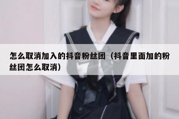 怎么取消加入的抖音粉丝团(抖音里面加的粉丝团怎么取消) 第1张 怎么取消加入的抖音粉丝团(抖音里面加的粉丝团怎么取消) 第1张