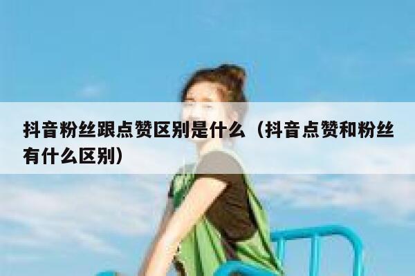 抖音粉丝跟点赞区别是什么（抖音点赞和粉丝有什么区别） 第1张