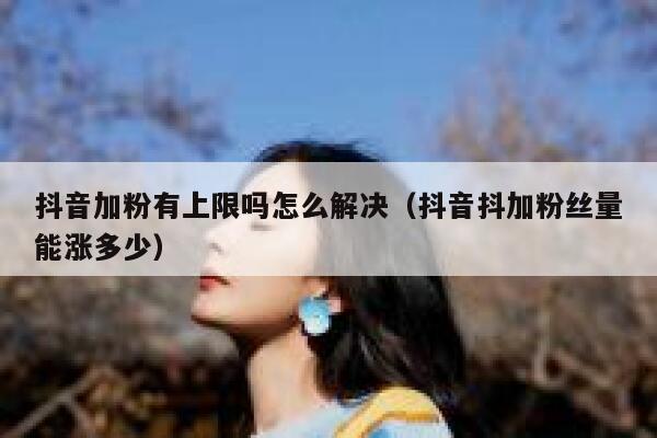 抖音加粉有上限吗怎么解决（抖音抖加粉丝量能涨多少） 第1张