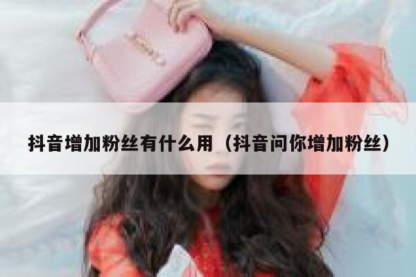 抖音增加粉丝有什么用（抖音问你增加粉丝） 第1张