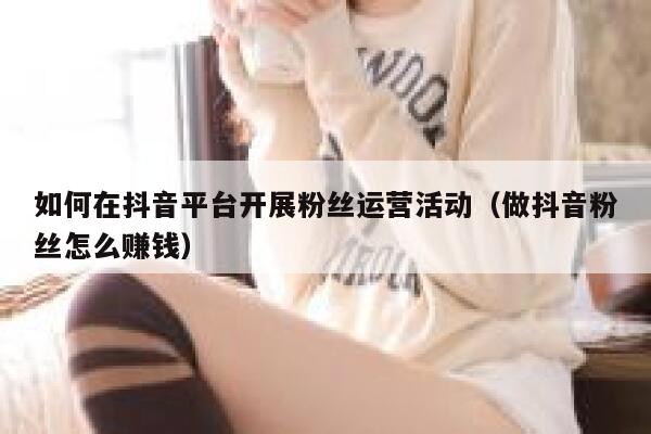 如何在抖音平台开展粉丝运营活动（做抖音粉丝怎么赚钱） 第1张