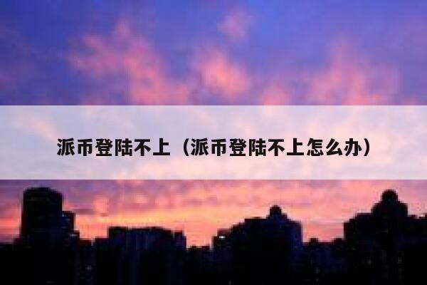 派币登陆不上（派币登陆不上怎么办） 第1张