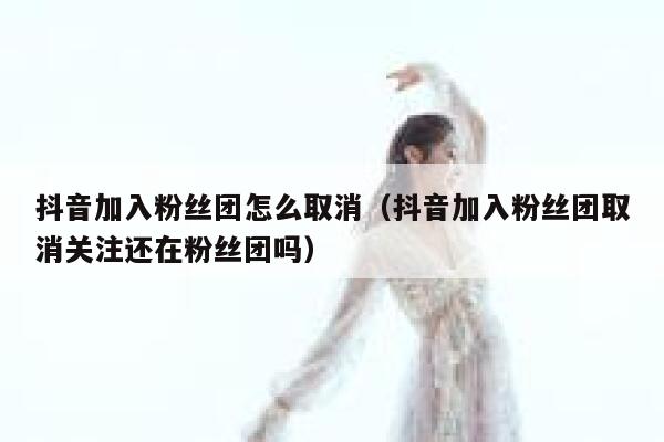 抖音加入粉丝团怎么取消（抖音加入粉丝团取消关注还在粉丝团吗） 第1张