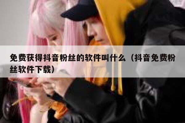免费获得抖音粉丝的软件叫什么（抖音免费粉丝软件下载） 第1张