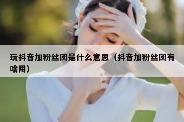 玩抖音加粉丝团是什么意思（抖音加粉丝团有啥用） 第1张
