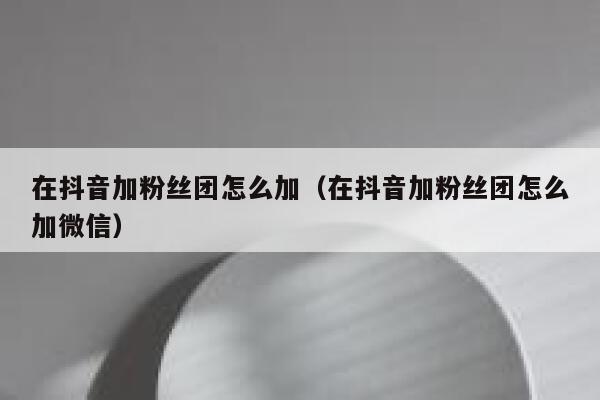 在抖音加粉丝团怎么加(在抖音加粉丝团怎么加微信) 第1张 在抖音加粉丝团怎么加(在抖音加粉丝团怎么加微信) 第1张