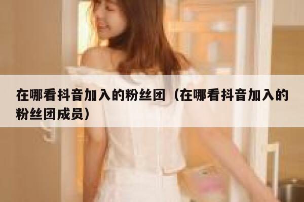 在哪看抖音加入的粉丝团（在哪看抖音加入的粉丝团成员） 第1张