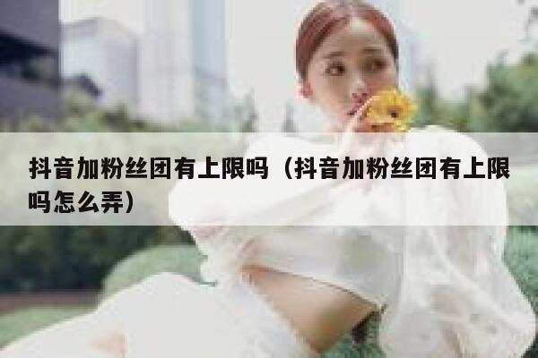 抖音加粉丝团有上限吗（抖音加粉丝团有上限吗怎么弄） 第1张