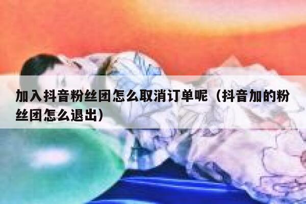 加入抖音粉丝团怎么取消订单呢(抖音加的粉丝团怎么退出) 第1张 加入抖音粉丝团怎么取消订单呢(抖音加的粉丝团怎么退出) 第1张