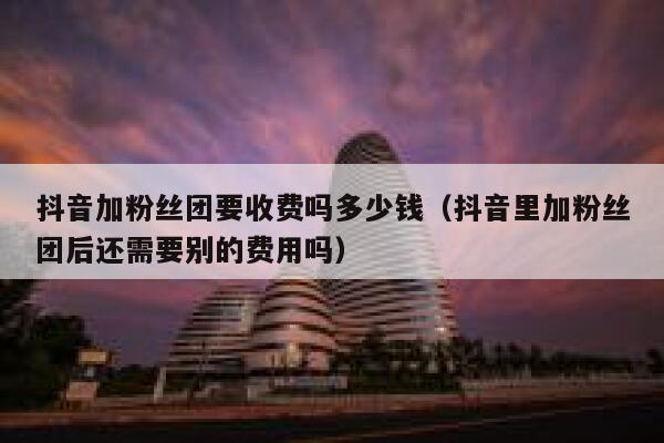抖音加粉丝团要收费吗多少钱（抖音里加粉丝团后还需要别的费用吗） 第1张