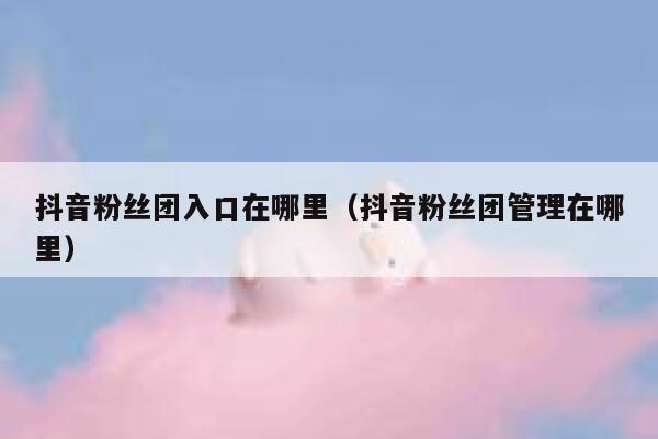 抖音粉丝团入口在哪里(抖音粉丝团管理在哪里) 第1张 抖音粉丝团入口在哪里(抖音粉丝团管理在哪里) 第1张