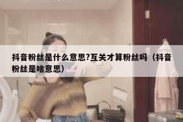 抖音粉丝是什么意思?互关才算粉丝吗(抖音粉丝是啥意思) 第1张 抖音粉丝是什么意思?互关才算粉丝吗(抖音粉丝是啥意思) 第1张