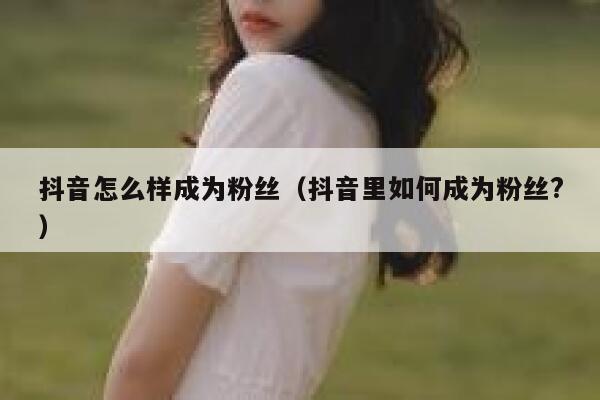 抖音怎么样成为粉丝（抖音里如何成为粉丝?） 第1张