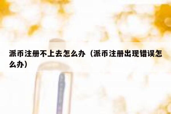 派币注册不上去怎么办（派币注册出现错误怎么办） 第1张