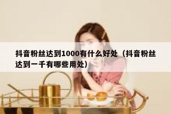 抖音粉丝达到1000有什么好处(抖音粉丝达到一千有哪些用处) 第1张 抖音粉丝达到1000有什么好处(抖音粉丝达到一千有哪些用处) 第1张