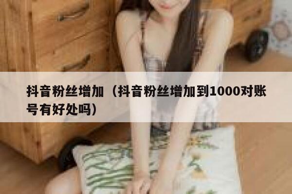 抖音粉丝增加（抖音粉丝增加到1000对账号有好处吗） 第1张