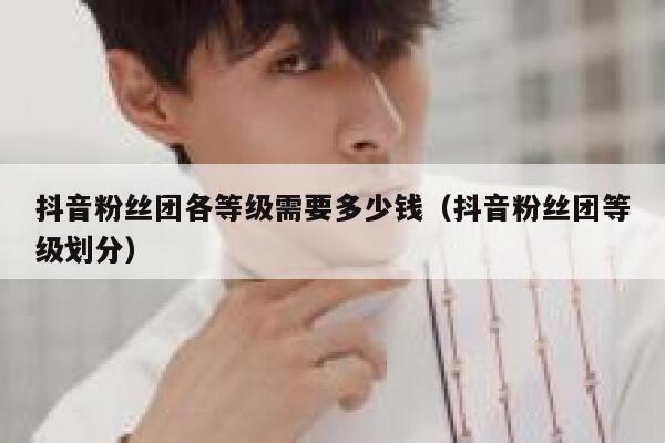 抖音粉丝团各等级需要多少钱（抖音粉丝团等级划分） 第1张