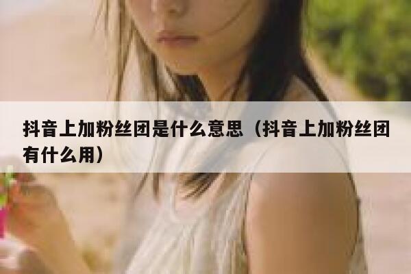抖音上加粉丝团是什么意思（抖音上加粉丝团有什么用） 第1张